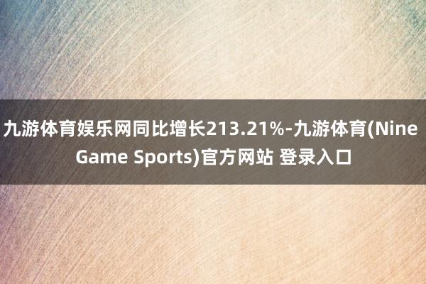九游体育娱乐网同比增长213.21%-九游体育(Nine Game Sports)官方网站 登录入口