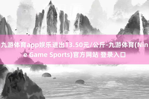 九游体育app娱乐进出13.50元/公斤-九游体育(Nine Game Sports)官方网站 登录入口