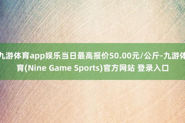 九游体育app娱乐当日最高报价50.00元/公斤-九游体育(Nine Game Sports)官方网站 登录入口