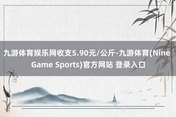 九游体育娱乐网收支5.90元/公斤-九游体育(Nine Game Sports)官方网站 登录入口