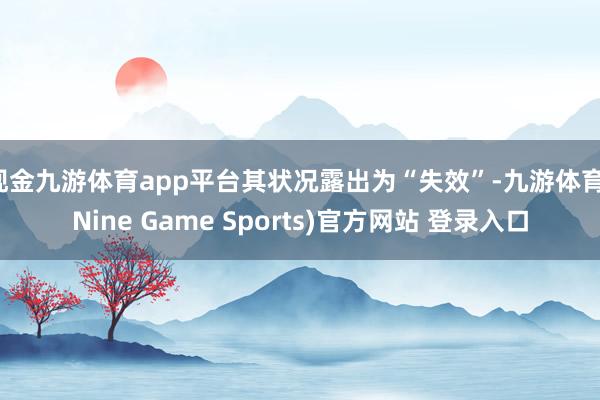 现金九游体育app平台其状况露出为“失效”-九游体育(Nine Game Sports)官方网站 登录入口