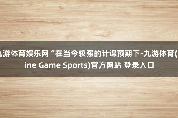 九游体育娱乐网　　“在当今较强的计谋预期下-九游体育(Nine Game Sports)官方网站 登录入口