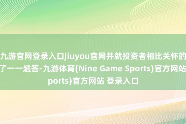 九游官网登录入口jiuyou官网并就投资者相比关怀的问题进行了一一趟答-九游体育(Nine Game Sports)官方网站 登录入口
