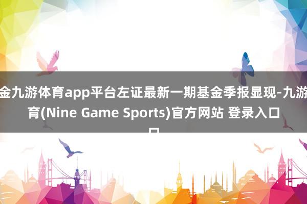 现金九游体育app平台左证最新一期基金季报显现-九游体育(Nine Game Sports)官方网站 登录入口