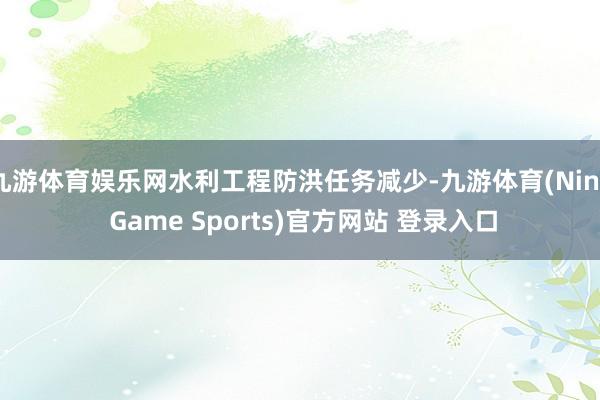 九游体育娱乐网水利工程防洪任务减少-九游体育(Nine Game Sports)官方网站 登录入口