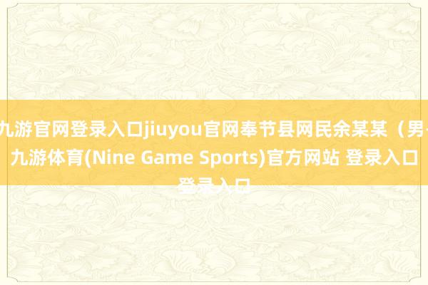 九游官网登录入口jiuyou官网奉节县网民余某某（男-九游体育(Nine Game Sports)官方网站 登录入口