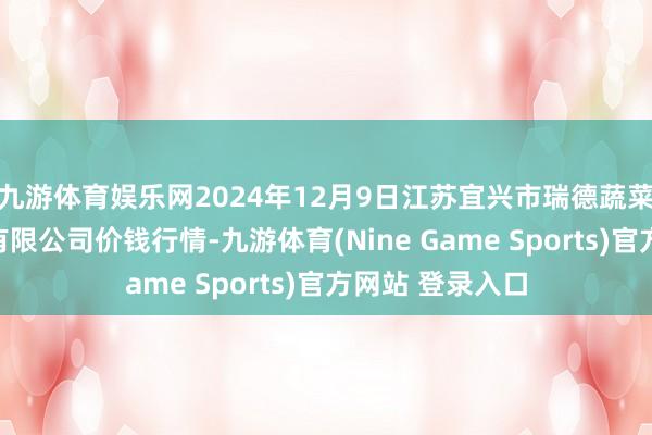 九游体育娱乐网2024年12月9日江苏宜兴市瑞德蔬菜果品批发商场有限公司价钱行情-九游体育(Nine Game Sports)官方网站 登录入口
