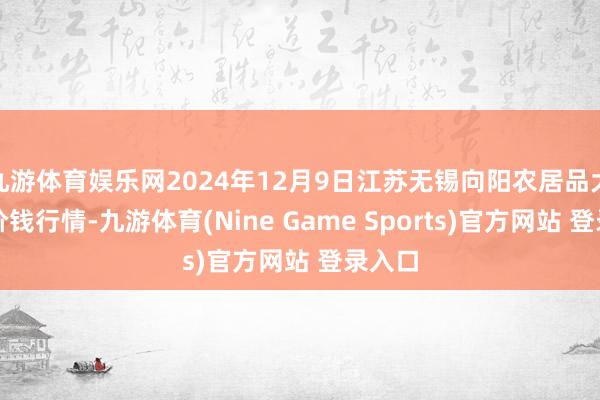 九游体育娱乐网2024年12月9日江苏无锡向阳农居品大商场价钱行情-九游体育(Nine Game Sports)官方网站 登录入口