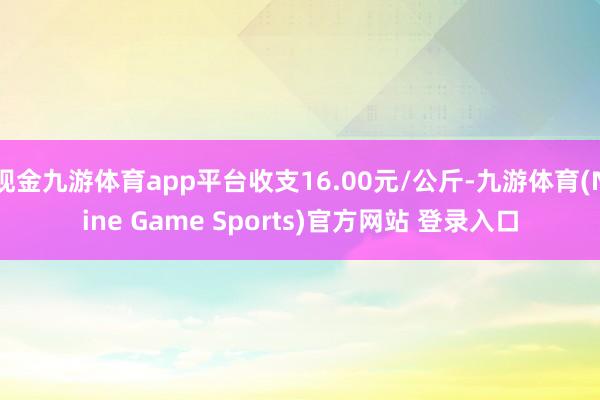 现金九游体育app平台收支16.00元/公斤-九游体育(Nine Game Sports)官方网站 登录入口