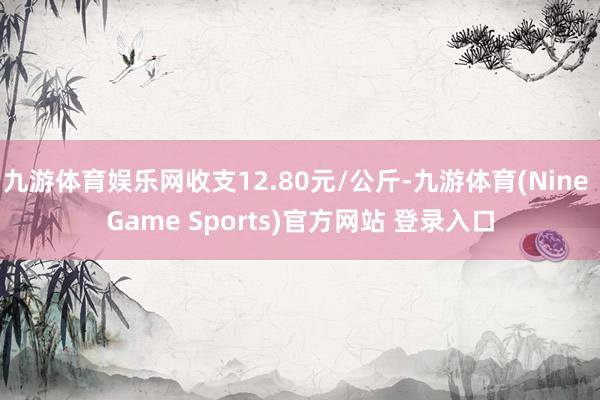 九游体育娱乐网收支12.80元/公斤-九游体育(Nine Game Sports)官方网站 登录入口