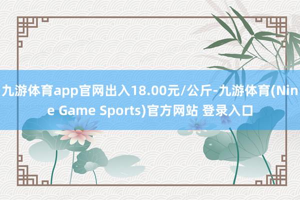 九游体育app官网出入18.00元/公斤-九游体育(Nine Game Sports)官方网站 登录入口