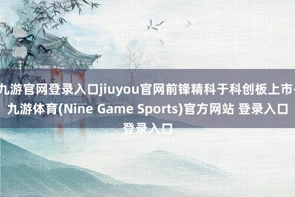 九游官网登录入口jiuyou官网前锋精科于科创板上市-九游体育(Nine Game Sports)官方网站 登录入口