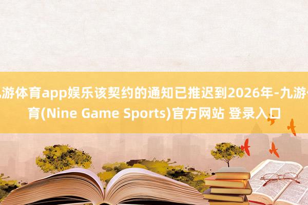 九游体育app娱乐该契约的通知已推迟到2026年-九游体育(Nine Game Sports)官方网站 登录入口