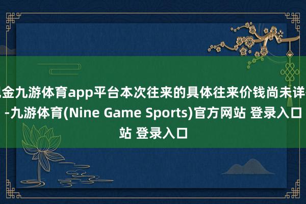 现金九游体育app平台本次往来的具体往来价钱尚未详情-九游体育(Nine Game Sports)官方网站 登录入口
