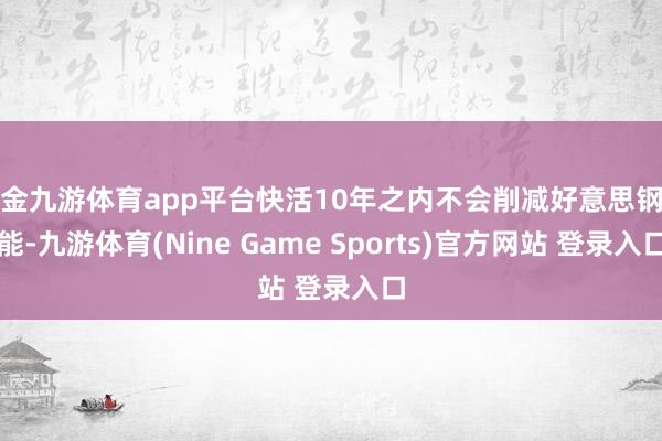 现金九游体育app平台快活10年之内不会削减好意思钢产能-九游体育(Nine Game Sports)官方网站 登录入口