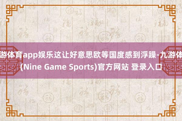 九游体育app娱乐这让好意思欧等国度感到浮躁-九游体育(Nine Game Sports)官方网站 登录入口