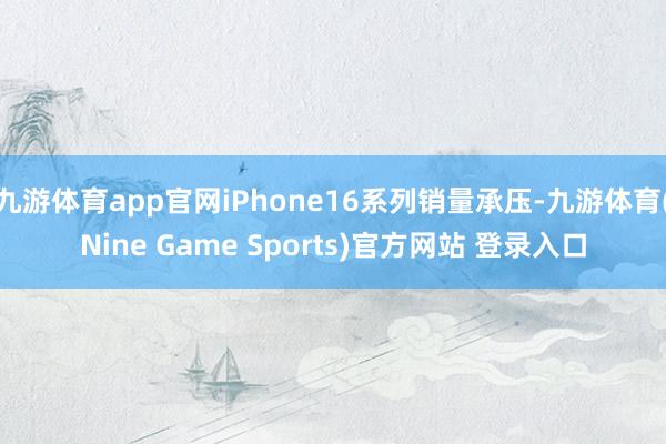 九游体育app官网iPhone16系列销量承压-九游体育(Nine Game Sports)官方网站 登录入口