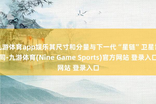 九游体育app娱乐其尺寸和分量与下一代“星链”卫星雷同-九游体育(Nine Game Sports)官方网站 登录入口