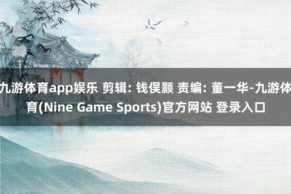 九游体育app娱乐 剪辑: 钱俣颢 责编: 董一华-九游体育(Nine Game Sports)官方网站 登录入口