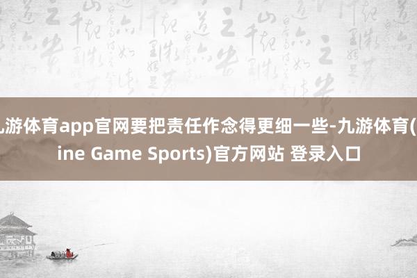 九游体育app官网要把责任作念得更细一些-九游体育(Nine Game Sports)官方网站 登录入口