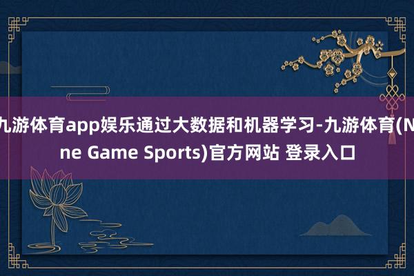 九游体育app娱乐通过大数据和机器学习-九游体育(Nine Game Sports)官方网站 登录入口