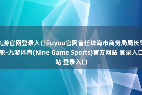 九游官网登录入口jiuyou官网曾任珠海市商务局局长等职-九游体育(Nine Game Sports)官方网站 登录入口