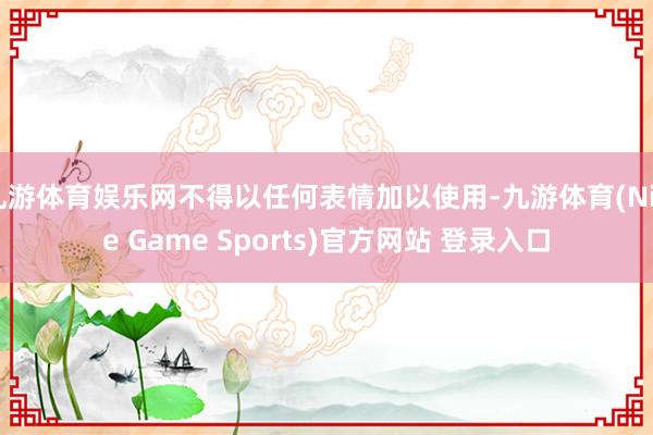九游体育娱乐网不得以任何表情加以使用-九游体育(Nine Game Sports)官方网站 登录入口