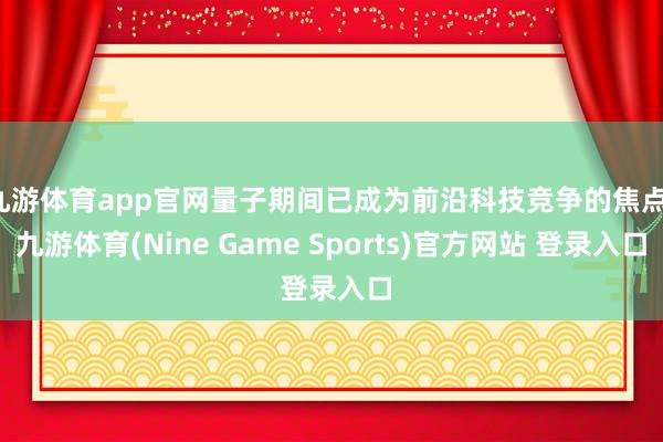 九游体育app官网量子期间已成为前沿科技竞争的焦点-九游体育(Nine Game Sports)官方网站 登录入口
