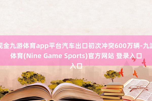 现金九游体育app平台汽车出口初次冲突600万辆-九游体育(Nine Game Sports)官方网站 登录入口