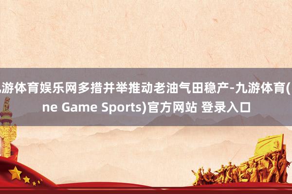 九游体育娱乐网多措并举推动老油气田稳产-九游体育(Nine Game Sports)官方网站 登录入口