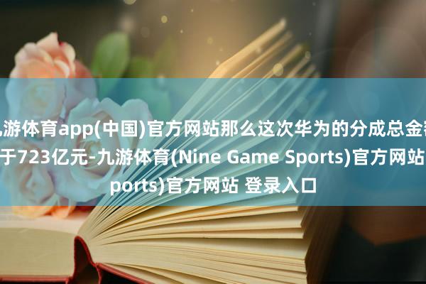 九游体育app(中国)官方网站那么这次华为的分成总金额应该不低于723亿元-九游体育(Nine Game Sports)官方网站 登录入口