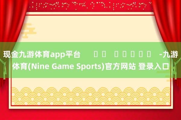 现金九游体育app平台 -九游体育(Nine Game Sports)官方网站 登录入口