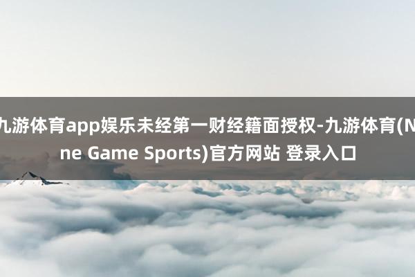 九游体育app娱乐未经第一财经籍面授权-九游体育(Nine Game Sports)官方网站 登录入口