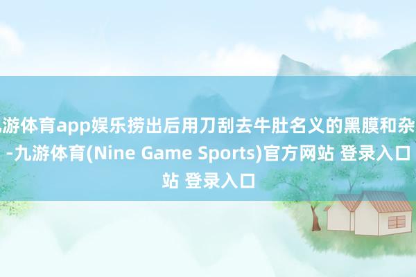 九游体育app娱乐捞出后用刀刮去牛肚名义的黑膜和杂质-九游体育(Nine Game Sports)官方网站 登录入口