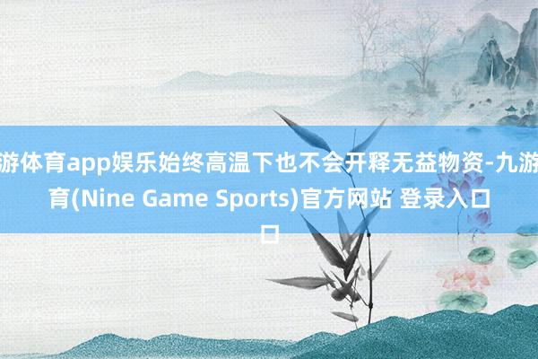 九游体育app娱乐始终高温下也不会开释无益物资-九游体育(Nine Game Sports)官方网站 登录入口