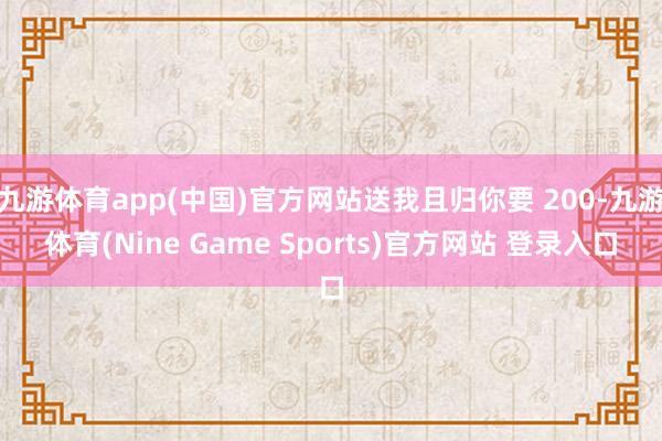 九游体育app(中国)官方网站送我且归你要 200-九游体育(Nine Game Sports)官方网站 登录入口