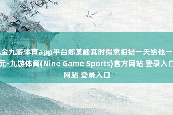 现金九游体育app平台郑某峰其时得意拍摄一天给他一千元-九游体育(Nine Game Sports)官方网站 登录入口