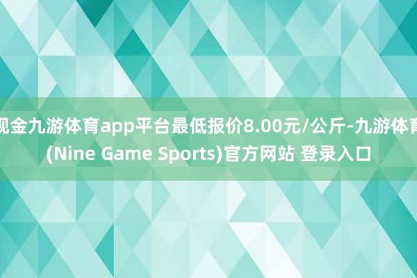 现金九游体育app平台最低报价8.00元/公斤-九游体育(Nine Game Sports)官方网站 登录入口