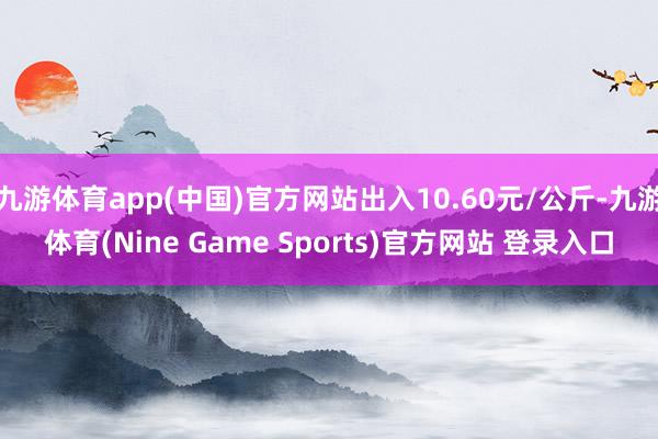 九游体育app(中国)官方网站出入10.60元/公斤-九游体育(Nine Game Sports)官方网站 登录入口