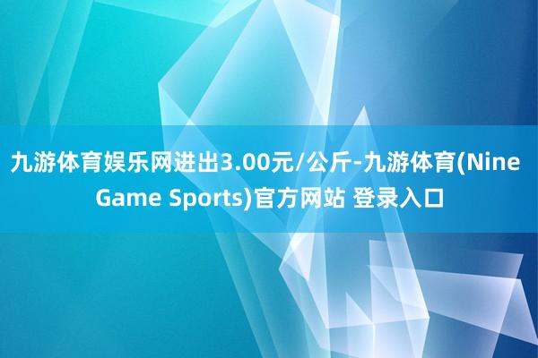 九游体育娱乐网进出3.00元/公斤-九游体育(Nine Game Sports)官方网站 登录入口