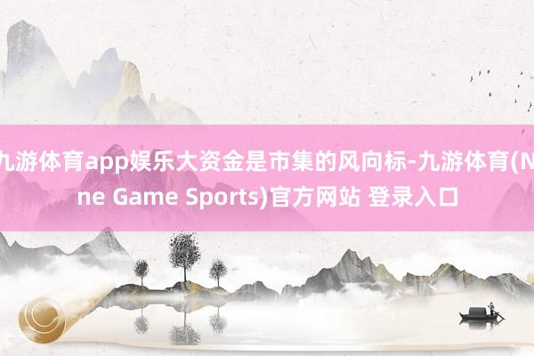 九游体育app娱乐大资金是市集的风向标-九游体育(Nine Game Sports)官方网站 登录入口