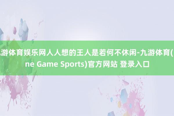 九游体育娱乐网人人想的王人是若何不休闲-九游体育(Nine Game Sports)官方网站 登录入口