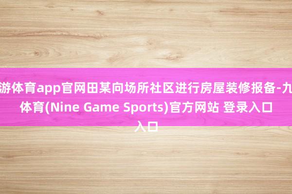 九游体育app官网田某向场所社区进行房屋装修报备-九游体育(Nine Game Sports)官方网站 登录入口