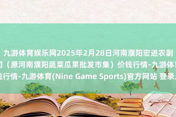 九游体育娱乐网2025年2月28日河南濮阳宏进农副居品批发市集有限公司（原河南濮阳蔬菜瓜果批发市集）价钱行情-九游体育(Nine Game Sports)官方网站 登录入口