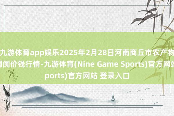 九游体育app娱乐2025年2月28日河南商丘市农产物中心批发阛阓价钱行情-九游体育(Nine Game Sports)官方网站 登录入口