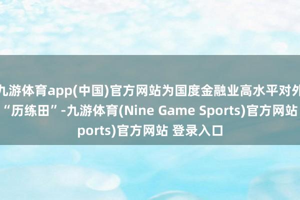 九游体育app(中国)官方网站为国度金融业高水平对外灵通当好“历练田”-九游体育(Nine Game Sports)官方网站 登录入口