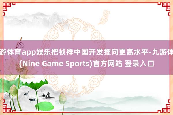 九游体育app娱乐把祯祥中国开发推向更高水平-九游体育(Nine Game Sports)官方网站 登录入口