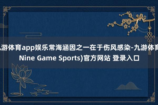 九游体育app娱乐常海涵因之一在于伤风感染-九游体育(Nine Game Sports)官方网站 登录入口