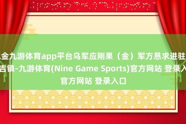 现金九游体育app平台乌军应刚果（金）军方恳求进驻马哈吉镇-九游体育(Nine Game Sports)官方网站 登录入口