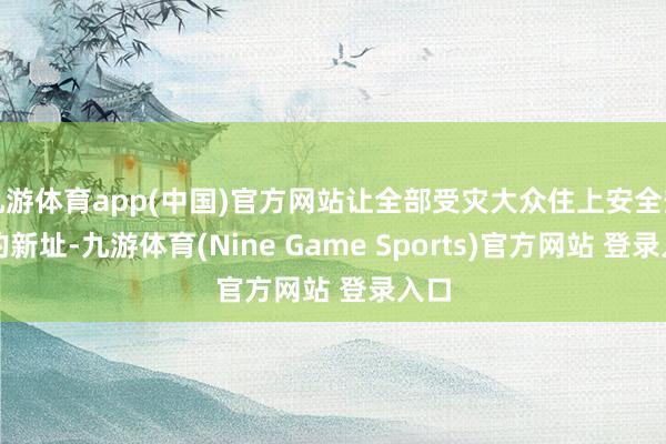 九游体育app(中国)官方网站让全部受灾大众住上安全安定的新址-九游体育(Nine Game Sports)官方网站 登录入口
